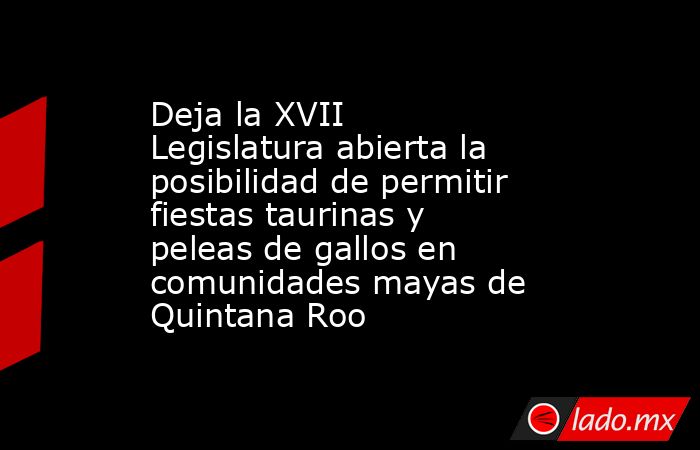 Deja la XVII Legislatura abierta la posibilidad de permitir fiestas taurinas y peleas de gallos en comunidades mayas de Quintana Roo. Noticias en tiempo real