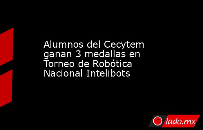 Alumnos del Cecytem ganan 3 medallas en Torneo de Robótica Nacional Intelibots. Noticias en tiempo real