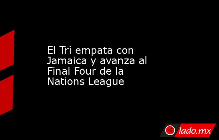 El Tri empata con Jamaica y avanza al Final Four de la Nations League. Noticias en tiempo real