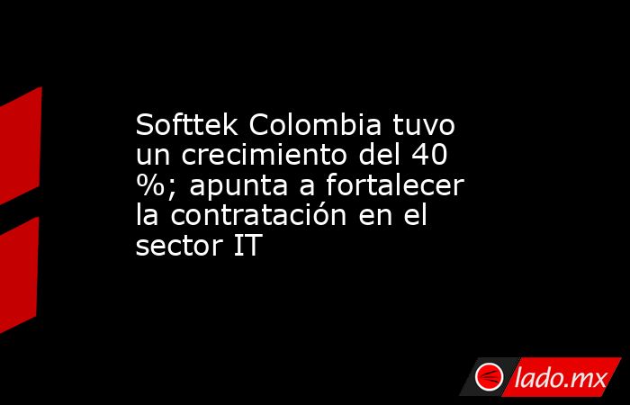 Softtek Colombia tuvo un crecimiento del 40 %; apunta a fortalecer la contratación en el sector IT. Noticias en tiempo real