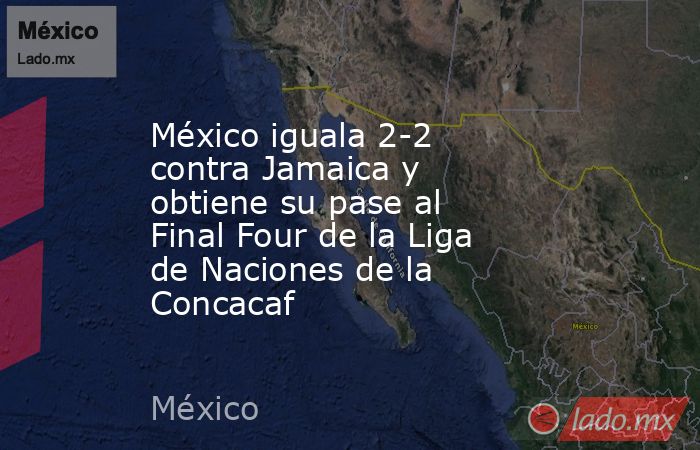 México iguala 2-2 contra Jamaica y obtiene su pase al Final Four de la Liga de Naciones de la Concacaf. Noticias en tiempo real