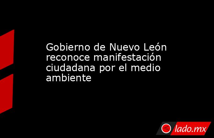 Gobierno de Nuevo León reconoce manifestación ciudadana por el medio ambiente. Noticias en tiempo real