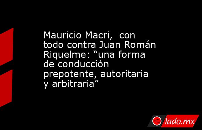 Mauricio Macri,  con todo contra Juan Román Riquelme: “una forma de conducción prepotente, autoritaria y arbitraria”. Noticias en tiempo real