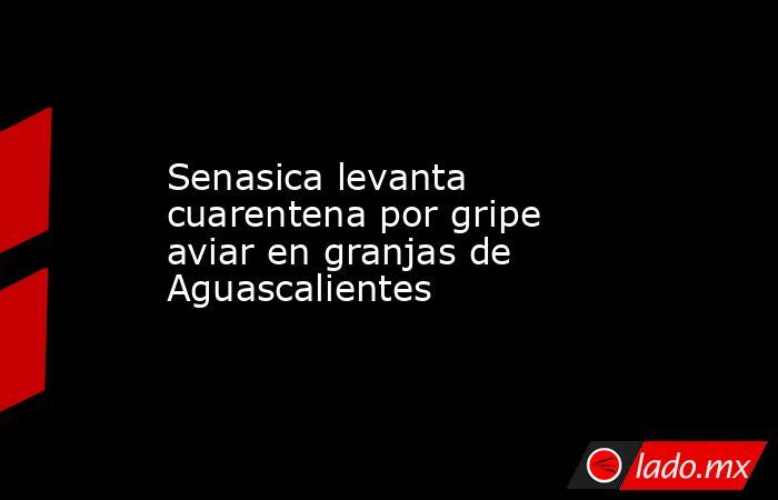 Senasica levanta cuarentena por gripe aviar en granjas de Aguascalientes. Noticias en tiempo real