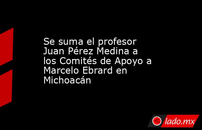 Se suma el profesor Juan Pérez Medina a los Comités de Apoyo a Marcelo Ebrard en Michoacán. Noticias en tiempo real