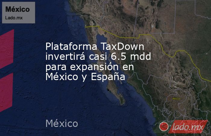 Plataforma TaxDown invertirá casi 6.5 mdd para expansión en México y España. Noticias en tiempo real