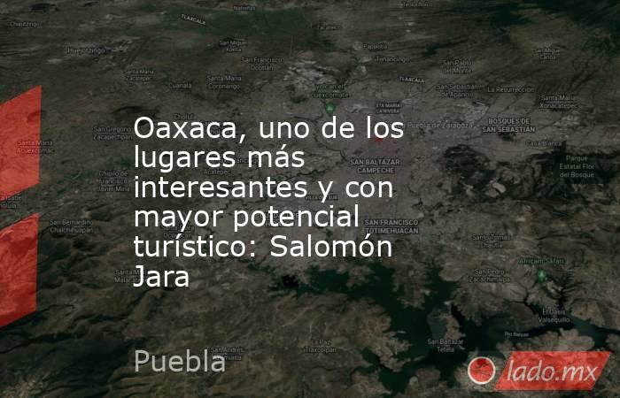 Oaxaca, uno de los lugares más interesantes y con mayor potencial turístico: Salomón Jara. Noticias en tiempo real