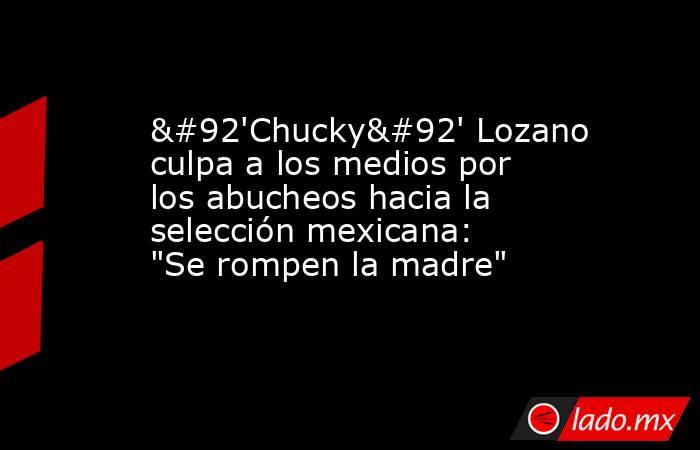 \'Chucky\' Lozano culpa a los medios por los abucheos hacia la selección mexicana: 