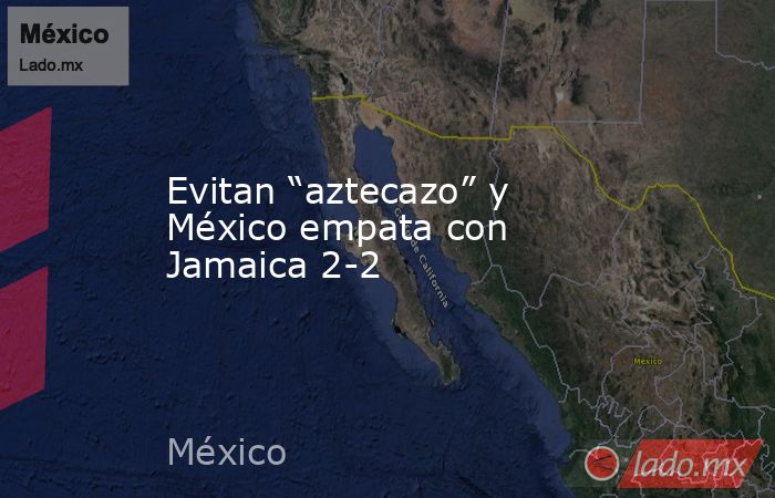 Evitan “aztecazo” y México empata con Jamaica 2-2. Noticias en tiempo real