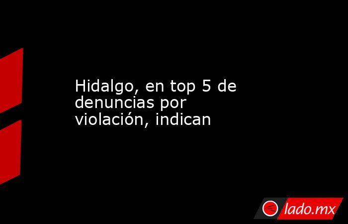Hidalgo, en top 5 de denuncias por violación, indican. Noticias en tiempo real
