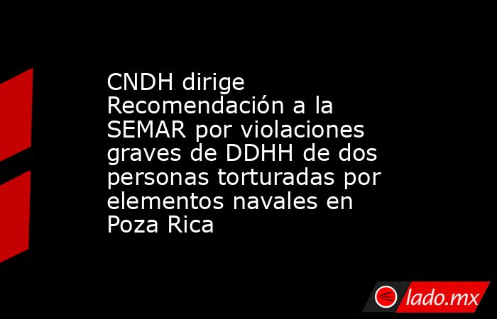 CNDH dirige Recomendación a la SEMAR por violaciones graves de DDHH de dos personas torturadas por elementos navales en Poza Rica. Noticias en tiempo real