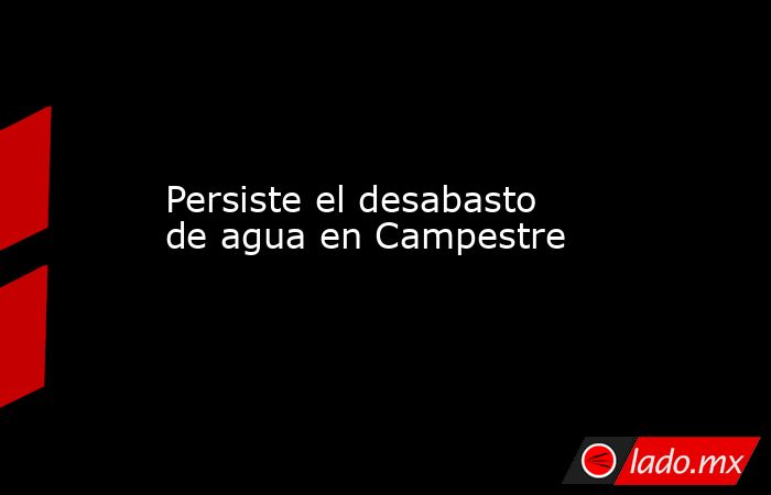 Persiste el desabasto de agua en Campestre. Noticias en tiempo real