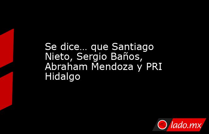 Se dice… que Santiago Nieto, Sergio Baños, Abraham Mendoza y PRI Hidalgo. Noticias en tiempo real