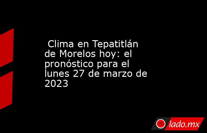  Clima en Tepatitlán de Morelos hoy: el pronóstico para el lunes 27 de marzo de 2023. Noticias en tiempo real