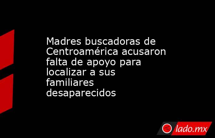 Madres buscadoras de Centroamérica acusaron falta de apoyo para localizar a sus familiares desaparecidos. Noticias en tiempo real