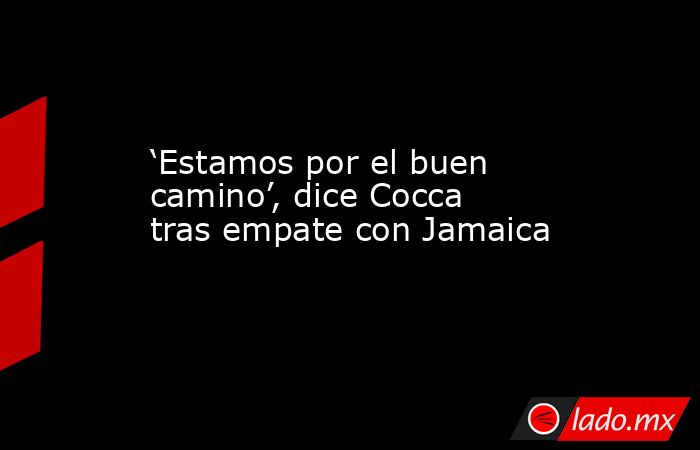 ‘Estamos por el buen camino’, dice Cocca tras empate con Jamaica. Noticias en tiempo real