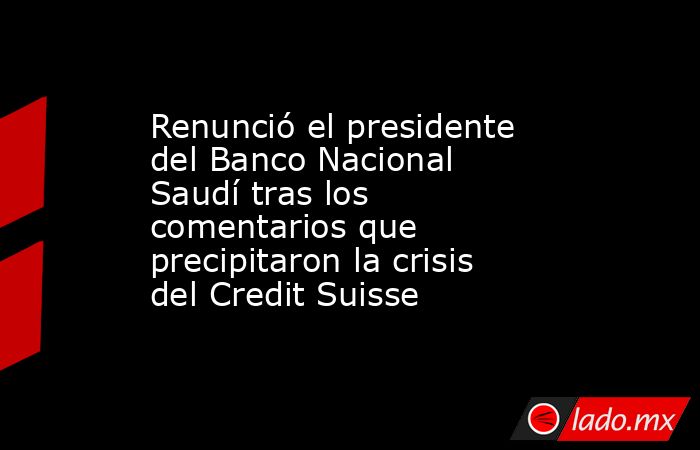Renunció el presidente del Banco Nacional Saudí tras los comentarios que precipitaron la crisis del Credit Suisse. Noticias en tiempo real