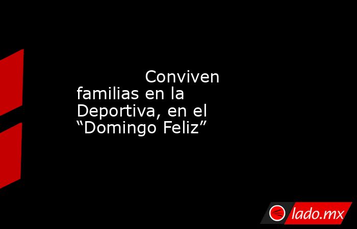             Conviven familias en la Deportiva, en el “Domingo Feliz”            . Noticias en tiempo real