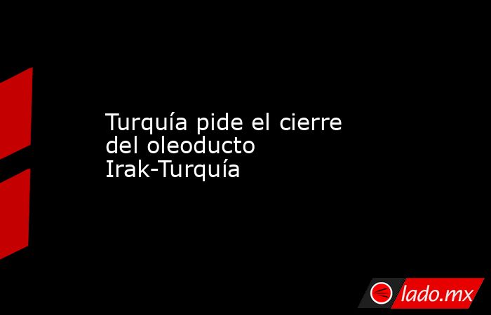 Turquía pide el cierre del oleoducto Irak-Turquía. Noticias en tiempo real
