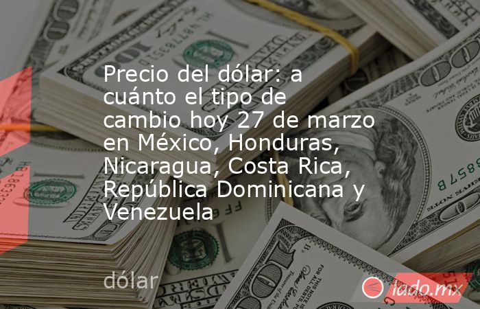 Precio del dólar: a cuánto el tipo de cambio hoy 27 de marzo en México, Honduras, Nicaragua, Costa Rica, República Dominicana y Venezuela. Noticias en tiempo real