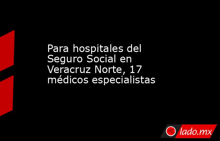 Para hospitales del Seguro Social en Veracruz Norte, 17 médicos especialistas. Noticias en tiempo real