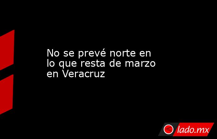 No se prevé norte en lo que resta de marzo en Veracruz. Noticias en tiempo real