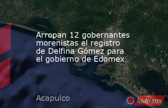 Arropan 12 gobernantes morenistas el registro de Delfina Gómez para el gobierno de Edomex. Noticias en tiempo real