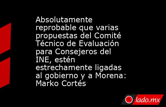 Absolutamente reprobable que varias propuestas del Comité Técnico de Evaluación para Consejeros del INE, estén estrechamente ligadas al gobierno y a Morena: Marko Cortés. Noticias en tiempo real