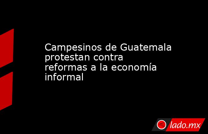 Campesinos de Guatemala protestan contra reformas a la economía informal. Noticias en tiempo real