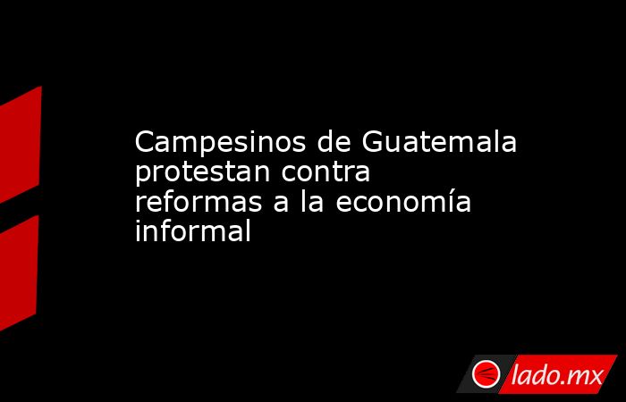 Campesinos de Guatemala protestan contra reformas a la economía informal. Noticias en tiempo real