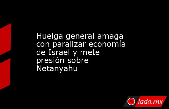 Huelga general amaga con paralizar economía de Israel y mete presión sobre Netanyahu. Noticias en tiempo real