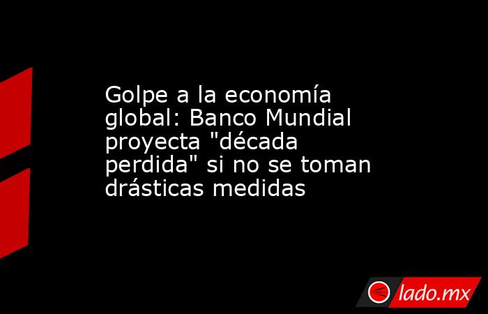 Golpe a la economía global: Banco Mundial proyecta 