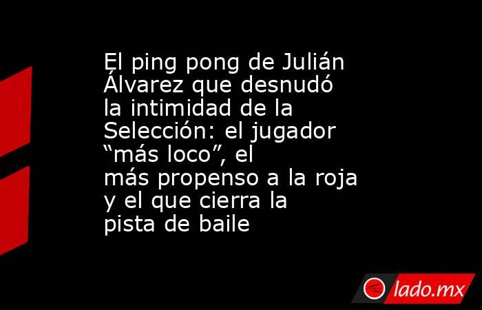 El ping pong de Julián Álvarez que desnudó la intimidad de la Selección: el jugador “más loco”, el más propenso a la roja y el que cierra la pista de baile. Noticias en tiempo real