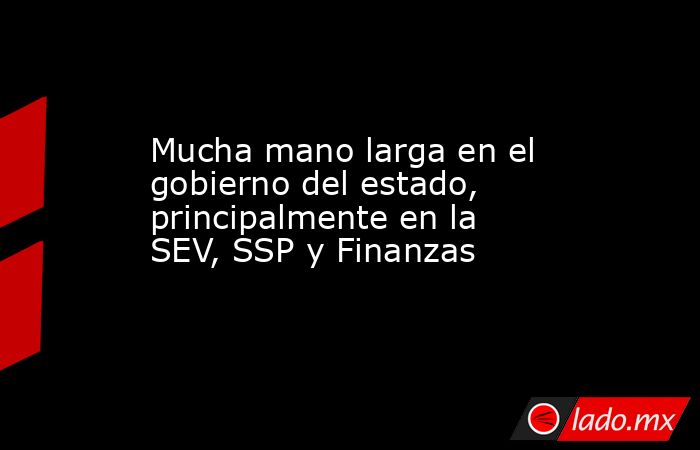 Mucha mano larga en el gobierno del estado, principalmente en la SEV, SSP y Finanzas. Noticias en tiempo real