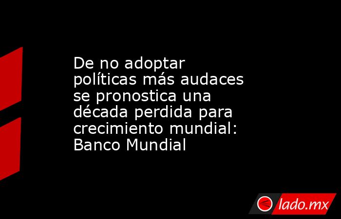 De no adoptar políticas más audaces se pronostica una década perdida para crecimiento mundial: Banco Mundial. Noticias en tiempo real
