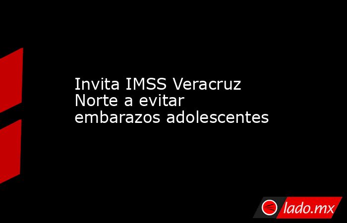 Invita IMSS Veracruz Norte a evitar embarazos adolescentes. Noticias en tiempo real