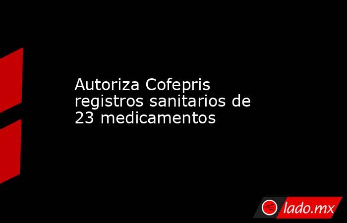Autoriza Cofepris registros sanitarios de 23 medicamentos. Noticias en tiempo real