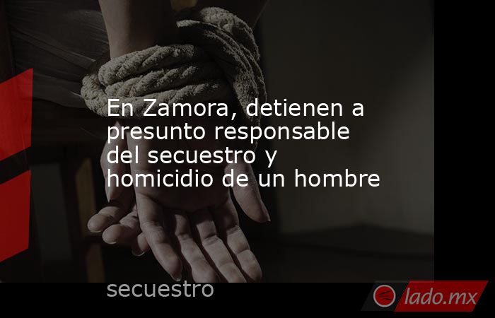 En Zamora, detienen a presunto responsable del secuestro y homicidio de un hombre. Noticias en tiempo real