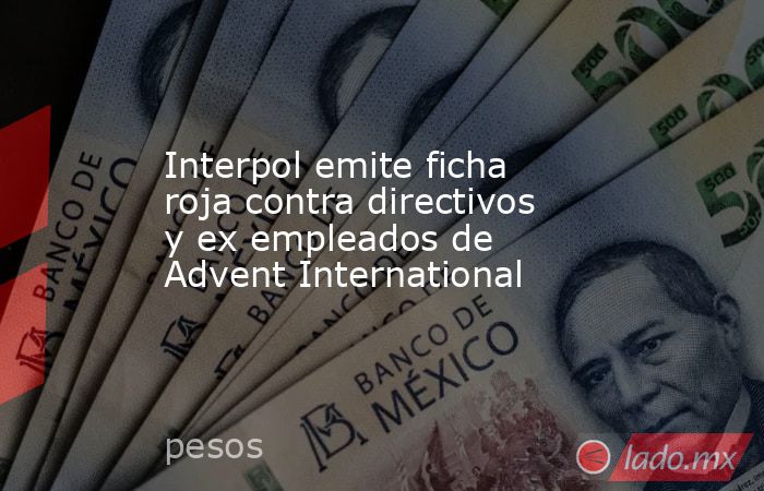 Interpol emite ficha roja contra directivos y ex empleados de Advent International. Noticias en tiempo real