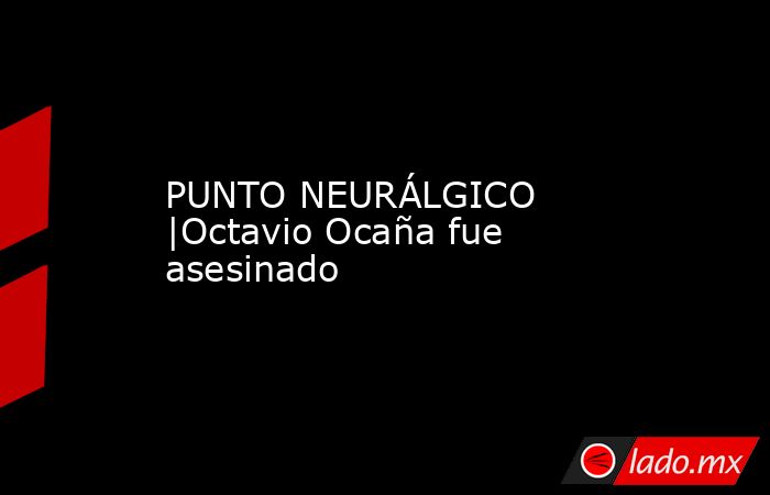 PUNTO NEURÁLGICO |Octavio Ocaña fue asesinado. Noticias en tiempo real