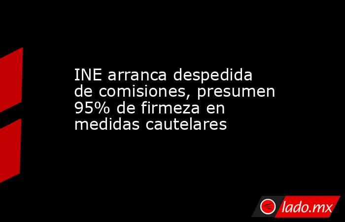 INE arranca despedida de comisiones, presumen 95% de firmeza en medidas cautelares. Noticias en tiempo real