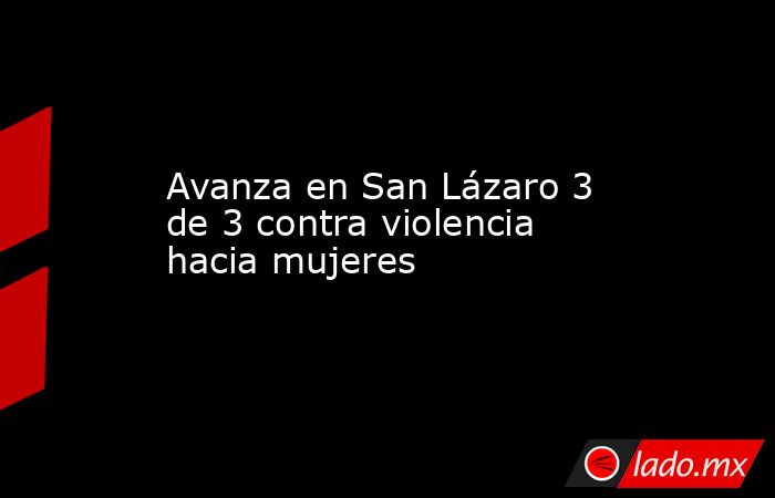 Avanza en San Lázaro 3 de 3 contra violencia hacia mujeres. Noticias en tiempo real