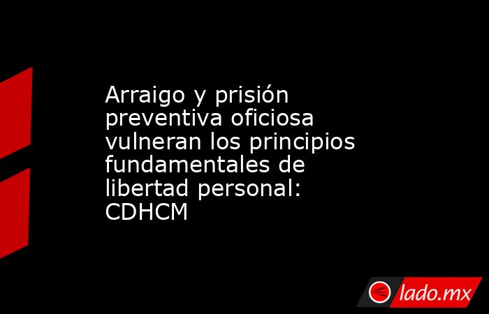 Arraigo y prisión preventiva oficiosa vulneran los principios fundamentales de libertad personal: CDHCM. Noticias en tiempo real