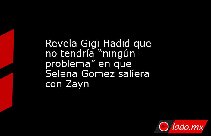 Revela Gigi Hadid que no tendría “ningún problema” en que Selena Gomez saliera con Zayn. Noticias en tiempo real