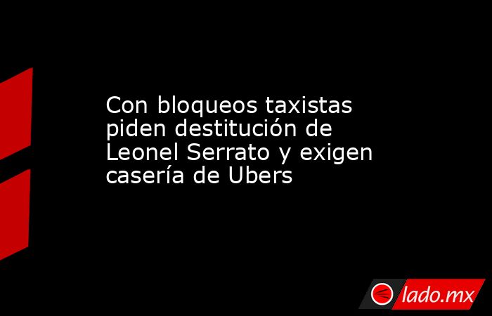 Con bloqueos taxistas piden destitución de Leonel Serrato y exigen casería de Ubers. Noticias en tiempo real