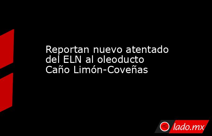 Reportan nuevo atentado del ELN al oleoducto Caño Limón-Coveñas. Noticias en tiempo real