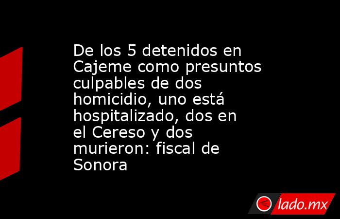 De los 5 detenidos en Cajeme como presuntos culpables de dos homicidio, uno está hospitalizado, dos en el Cereso y dos murieron: fiscal de Sonora. Noticias en tiempo real
