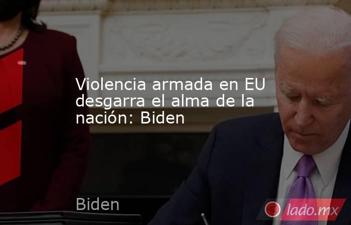 Violencia armada en EU desgarra el alma de la nación: Biden. Noticias en tiempo real