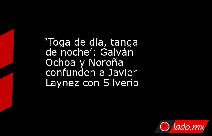 ‘Toga de día, tanga de noche’: Galván Ochoa y Noroña confunden a Javier Laynez con Silverio. Noticias en tiempo real