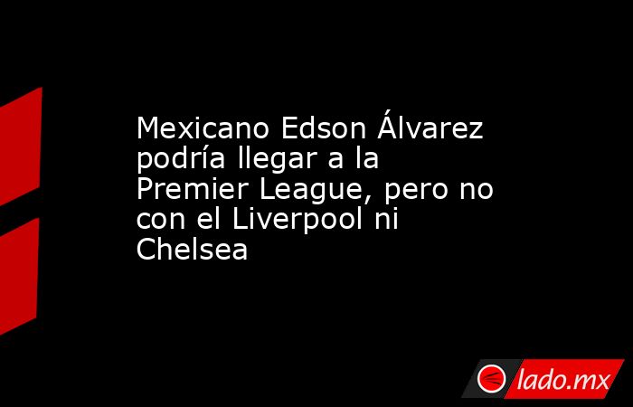 Mexicano Edson Álvarez podría llegar a la Premier League, pero no con el Liverpool ni Chelsea. Noticias en tiempo real